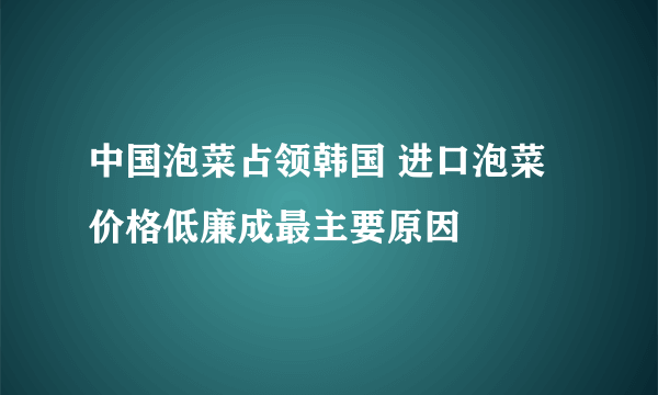 中国泡菜占领韩国 进口泡菜价格低廉成最主要原因