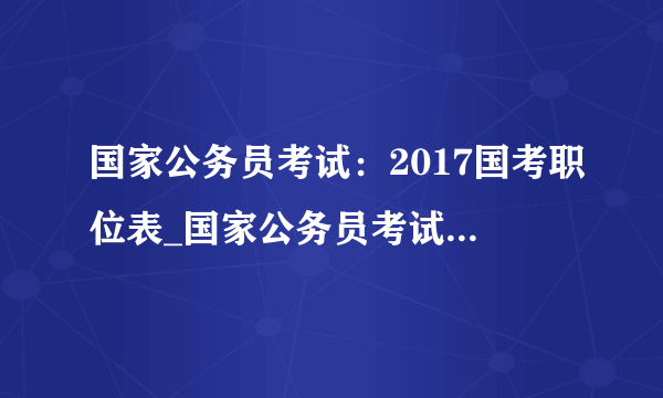 国家公务员考试：2017国考职位表_国家公务员考试职位表下载（全国职位）