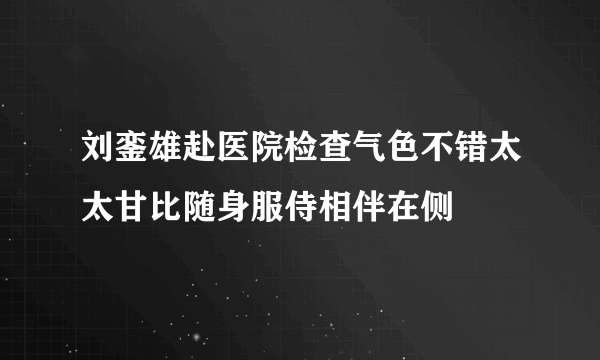 刘銮雄赴医院检查气色不错太太甘比随身服侍相伴在侧