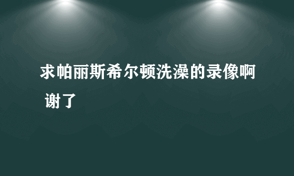 求帕丽斯希尔顿洗澡的录像啊 谢了