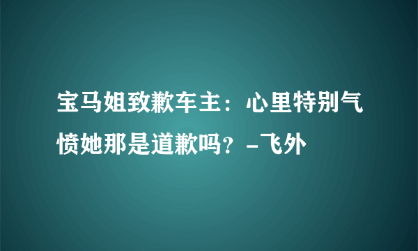 宝马姐致歉车主：心里特别气愤她那是道歉吗？-飞外