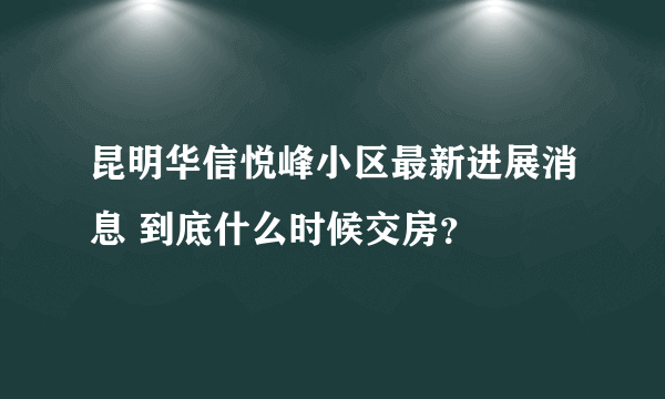 昆明华信悦峰小区最新进展消息 到底什么时候交房？