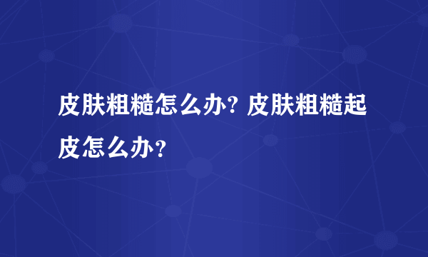 皮肤粗糙怎么办? 皮肤粗糙起皮怎么办？