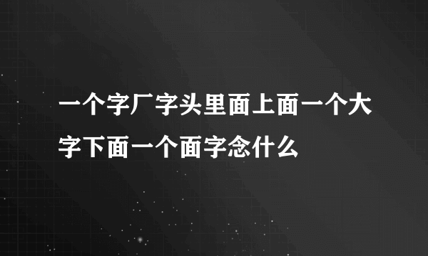 一个字厂字头里面上面一个大字下面一个面字念什么