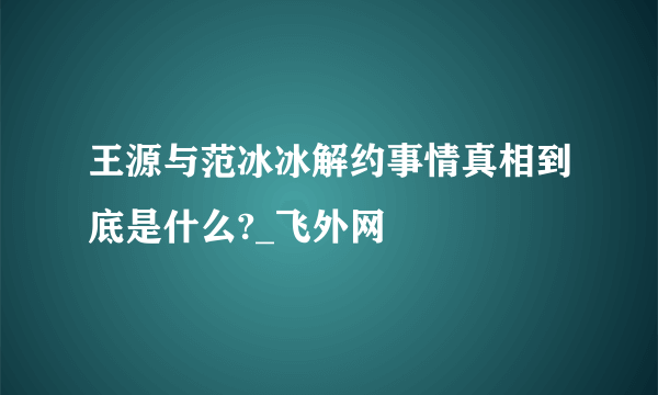 王源与范冰冰解约事情真相到底是什么?_飞外网