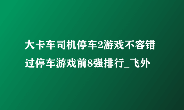 大卡车司机停车2游戏不容错过停车游戏前8强排行_飞外