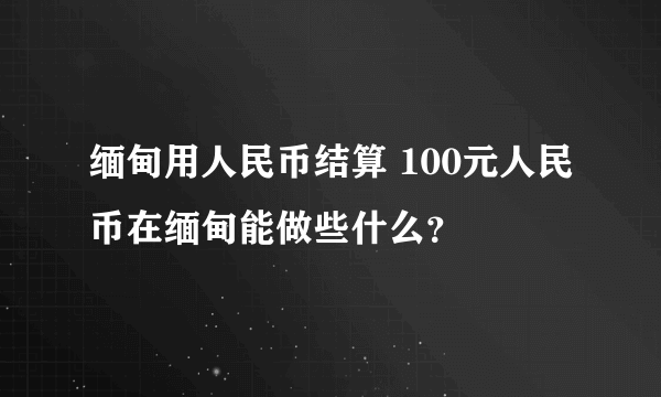 缅甸用人民币结算 100元人民币在缅甸能做些什么？