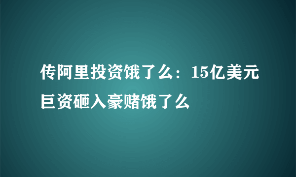 传阿里投资饿了么：15亿美元巨资砸入豪赌饿了么