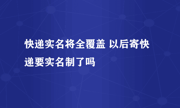 快递实名将全覆盖 以后寄快递要实名制了吗