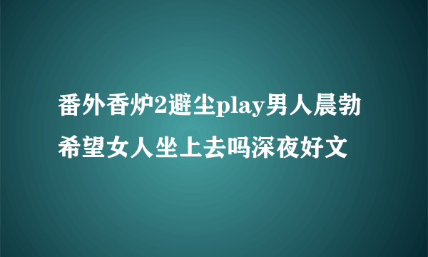 番外香炉2避尘play男人晨勃希望女人坐上去吗深夜好文