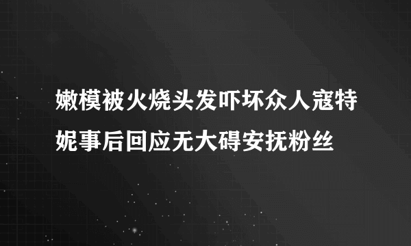 嫩模被火烧头发吓坏众人寇特妮事后回应无大碍安抚粉丝