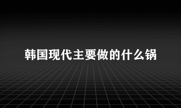 韩国现代主要做的什么锅