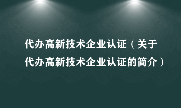 代办高新技术企业认证（关于代办高新技术企业认证的简介）