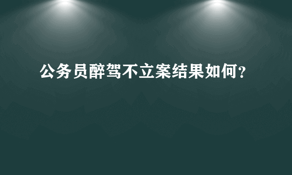 公务员醉驾不立案结果如何？