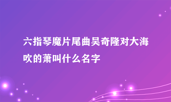 六指琴魔片尾曲吴奇隆对大海吹的萧叫什么名字