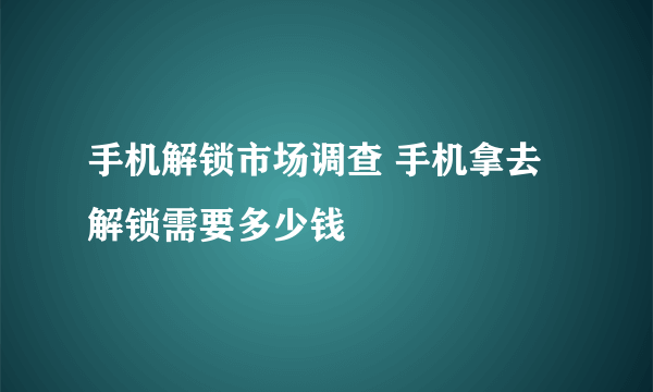 手机解锁市场调查 手机拿去解锁需要多少钱