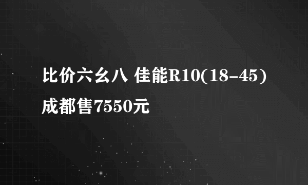 比价六幺八 佳能R10(18-45)成都售7550元