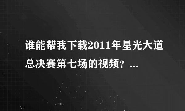 谁能帮我下载2011年星光大道总决赛第七场的视频？？小弟跪谢！要能下载的，求大神帮忙！！！