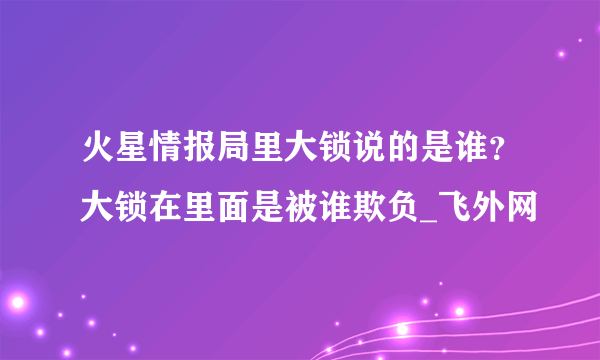 火星情报局里大锁说的是谁？大锁在里面是被谁欺负_飞外网