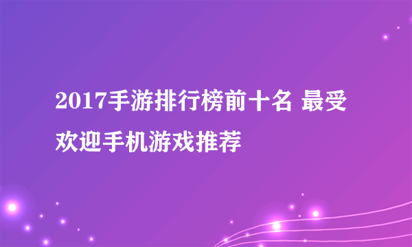 2017手游排行榜前十名 最受欢迎手机游戏推荐