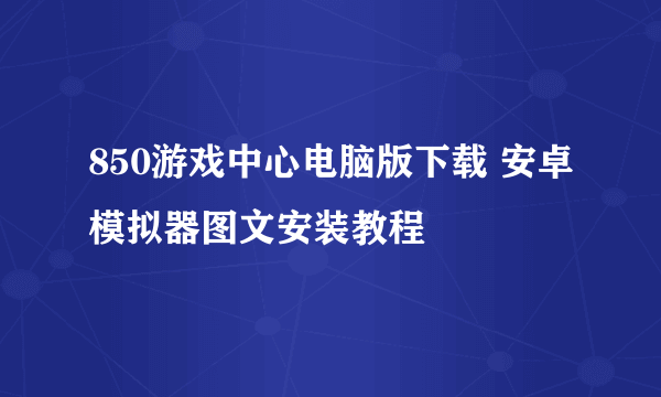 850游戏中心电脑版下载 安卓模拟器图文安装教程