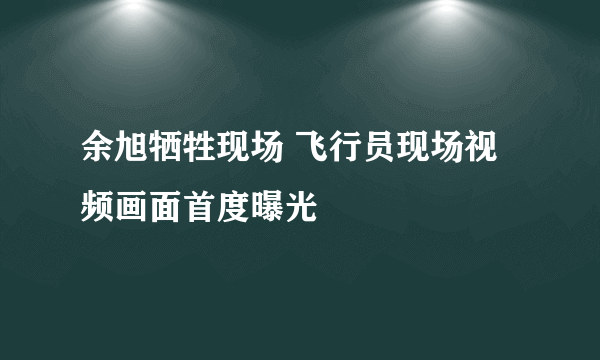 余旭牺牲现场 飞行员现场视频画面首度曝光