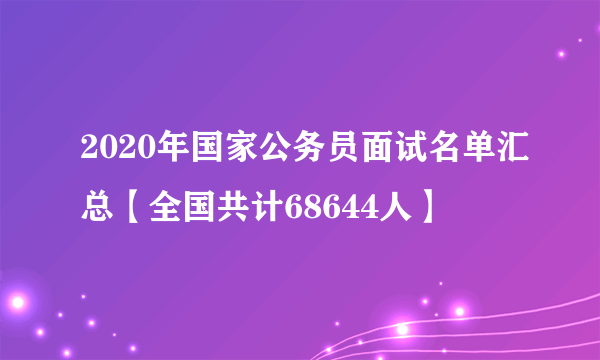 2020年国家公务员面试名单汇总【全国共计68644人】