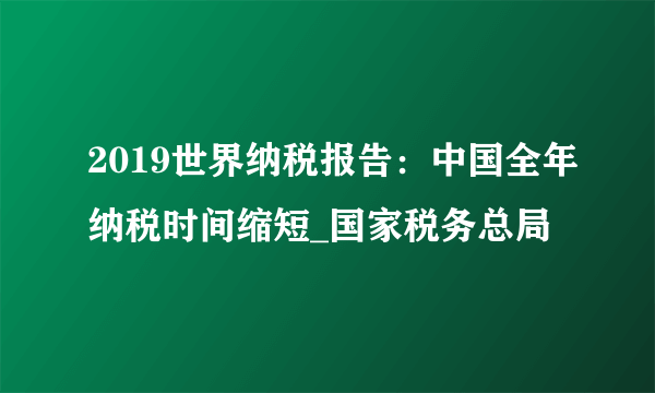 2019世界纳税报告：中国全年纳税时间缩短_国家税务总局