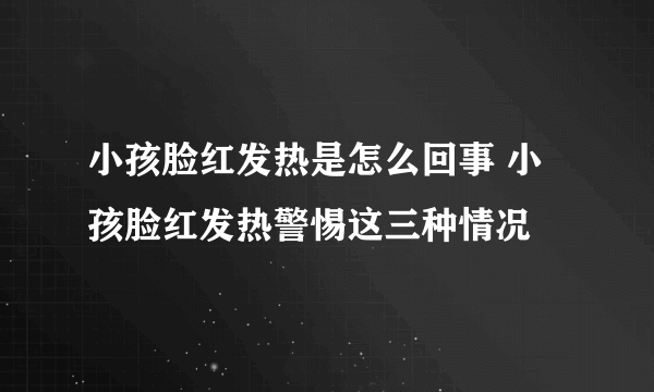 小孩脸红发热是怎么回事 小孩脸红发热警惕这三种情况