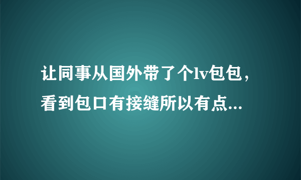 让同事从国外带了个lv包包，看到包口有接缝所以有点不放心真假，哪位高手可以帮我鉴别一下吗？