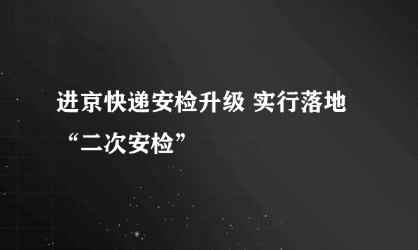 进京快递安检升级 实行落地“二次安检”