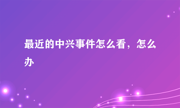 最近的中兴事件怎么看，怎么办