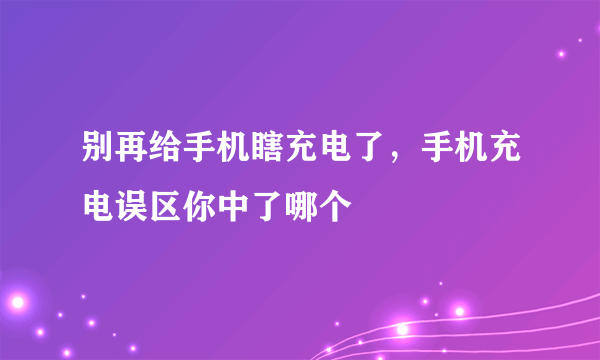 别再给手机瞎充电了，手机充电误区你中了哪个