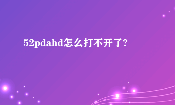 52pdahd怎么打不开了?