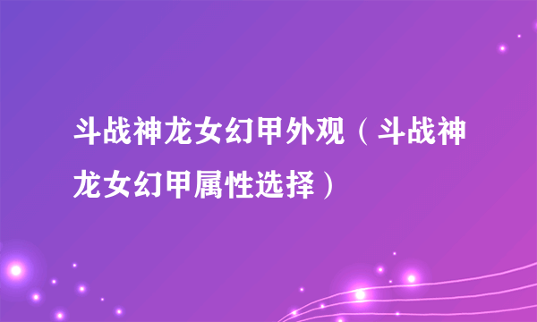 斗战神龙女幻甲外观（斗战神龙女幻甲属性选择）