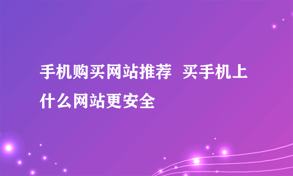 手机购买网站推荐  买手机上什么网站更安全