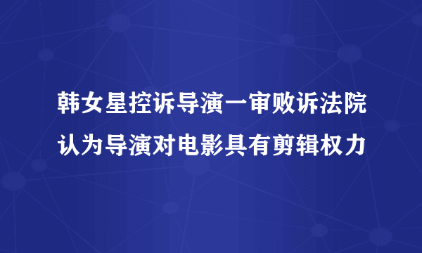 韩女星控诉导演一审败诉法院认为导演对电影具有剪辑权力