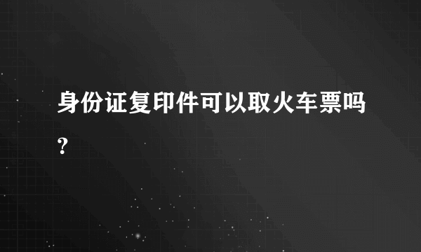 身份证复印件可以取火车票吗？