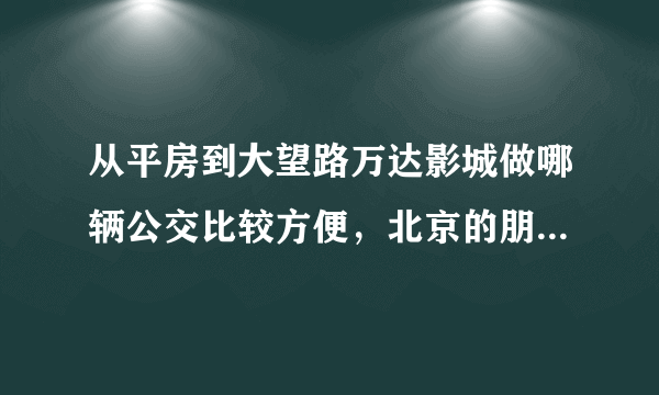 从平房到大望路万达影城做哪辆公交比较方便，北京的朋友帮帮忙！