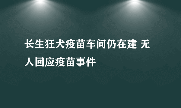 长生狂犬疫苗车间仍在建 无人回应疫苗事件