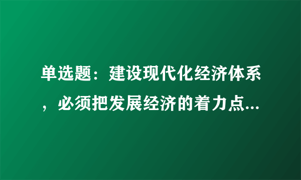 单选题：建设现代化经济体系，必须把发展经济的着力点放在()上，