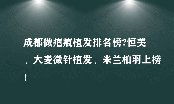 成都做疤痕植发排名榜?恒美、大麦微针植发、米兰柏羽上榜！