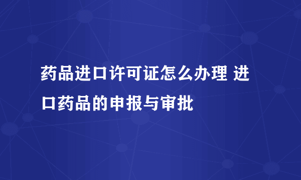 药品进口许可证怎么办理 进口药品的申报与审批