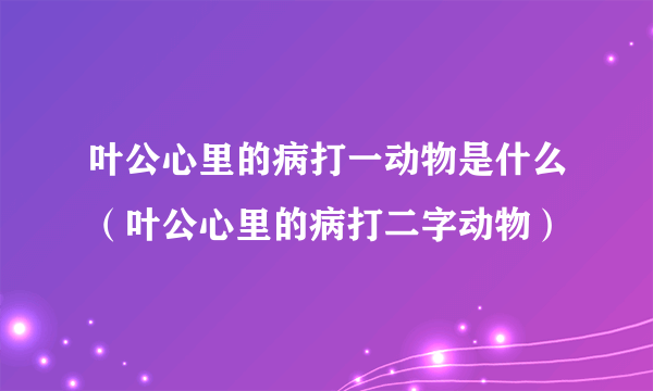 叶公心里的病打一动物是什么（叶公心里的病打二字动物）