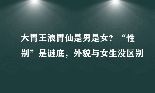 大胃王浪胃仙是男是女？“性别”是谜底，外貌与女生没区别