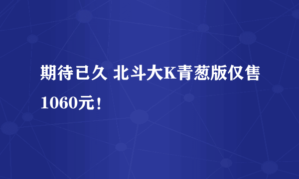 期待已久 北斗大K青葱版仅售1060元！