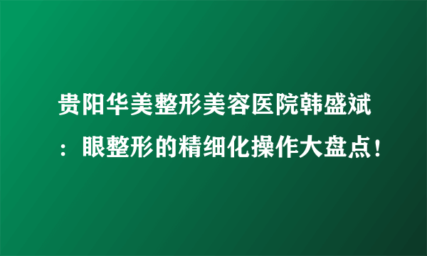 贵阳华美整形美容医院韩盛斌：眼整形的精细化操作大盘点！