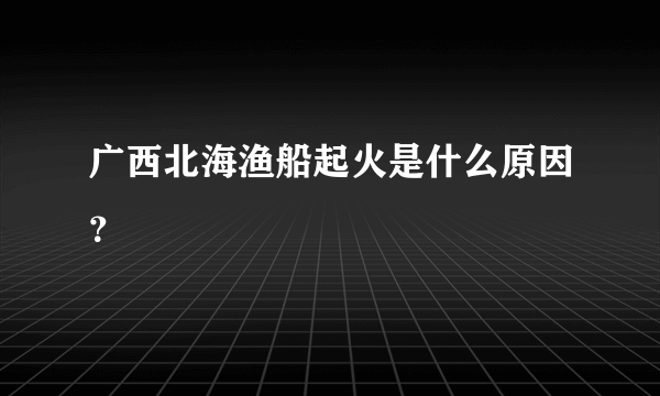 广西北海渔船起火是什么原因？