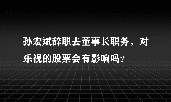 孙宏斌辞职去董事长职务，对乐视的股票会有影响吗？