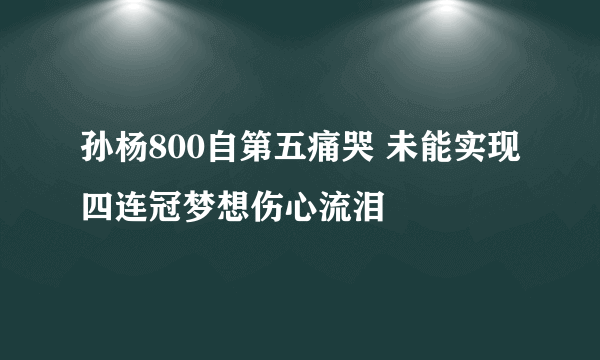 孙杨800自第五痛哭 未能实现四连冠梦想伤心流泪